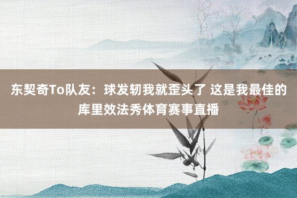 东契奇To队友：球发轫我就歪头了 这是我最佳的库里效法秀体育赛事直播
