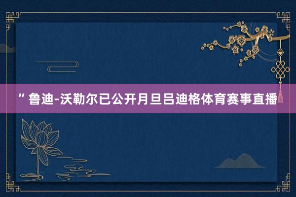 ”鲁迪-沃勒尔已公开月旦吕迪格体育赛事直播