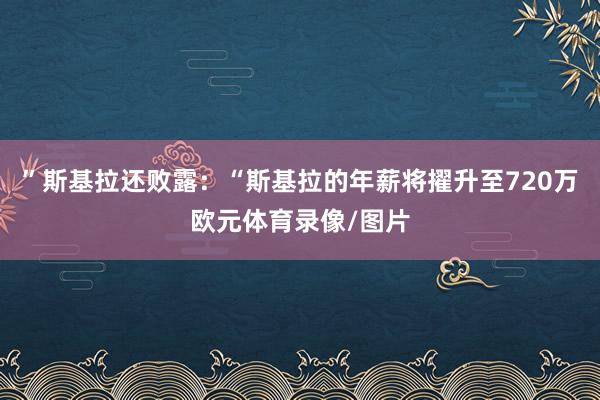 ”斯基拉还败露：“斯基拉的年薪将擢升至720万欧元体育录像/图片