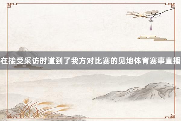 在接受采访时道到了我方对比赛的见地体育赛事直播