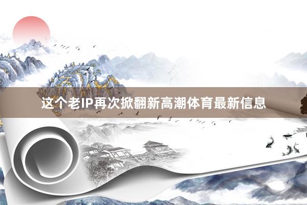 这个老IP再次掀翻新高潮体育最新信息