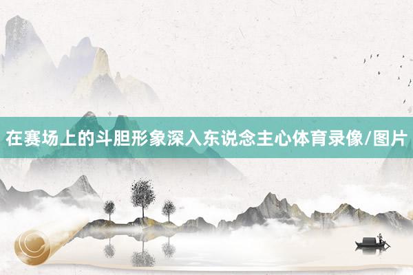 在赛场上的斗胆形象深入东说念主心体育录像/图片