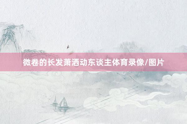 微卷的长发萧洒动东谈主体育录像/图片