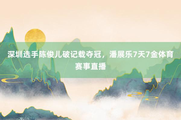 深圳选手陈俊儿破记载夺冠，潘展乐7天7金体育赛事直播