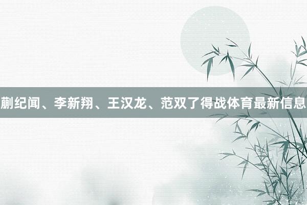 蒯纪闻、李新翔、王汉龙、范双了得战体育最新信息