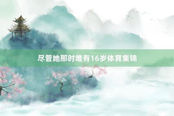 尽管她那时唯有16岁体育集锦