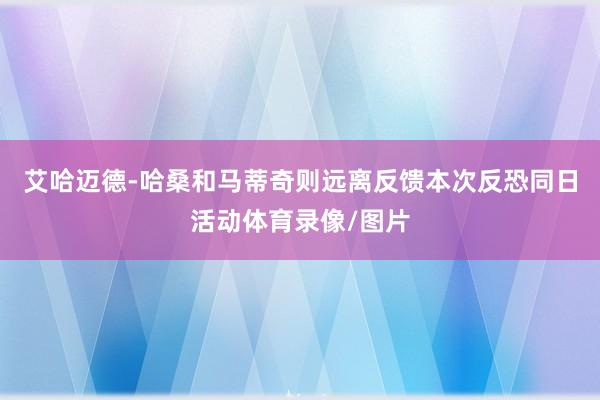 艾哈迈德-哈桑和马蒂奇则远离反馈本次反恐同日活动体育录像/图片