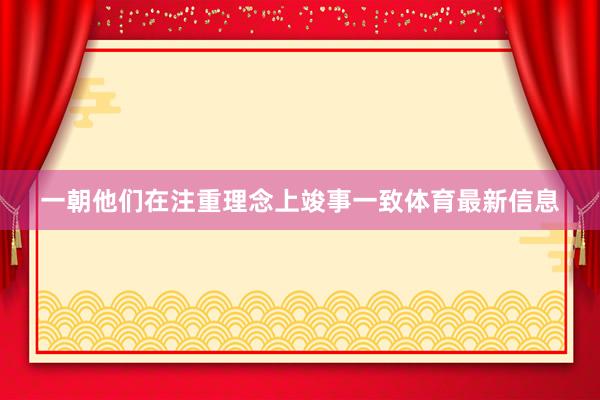 一朝他们在注重理念上竣事一致体育最新信息