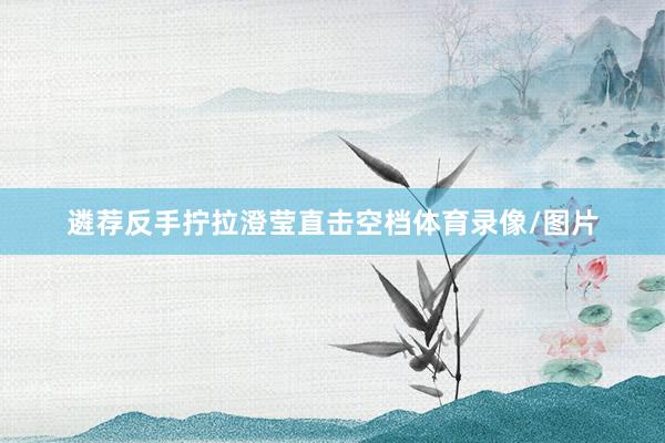 遴荐反手拧拉澄莹直击空档体育录像/图片