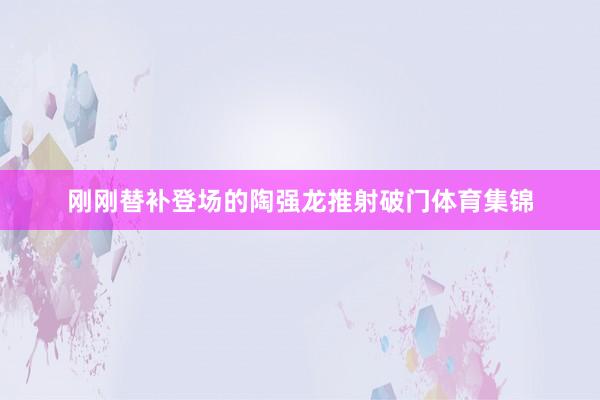 刚刚替补登场的陶强龙推射破门体育集锦