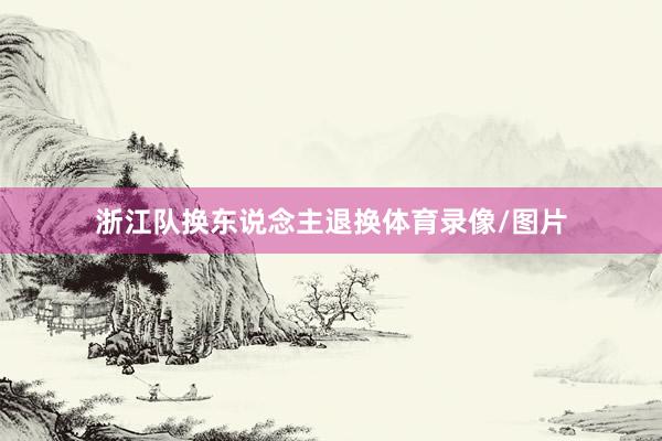 浙江队换东说念主退换体育录像/图片