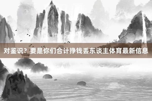 对鉴识？要是你们合计挣钱丢东谈主体育最新信息