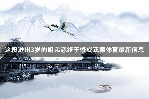 这段进出3岁的姐弟恋终于修成正果体育最新信息