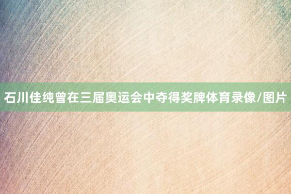 石川佳纯曾在三届奥运会中夺得奖牌体育录像/图片