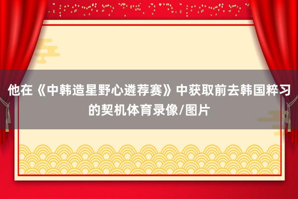 他在《中韩造星野心遴荐赛》中获取前去韩国粹习的契机体育录像/图片