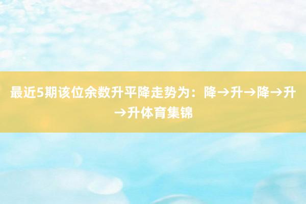 最近5期该位余数升平降走势为：降→升→降→升→升体育集锦