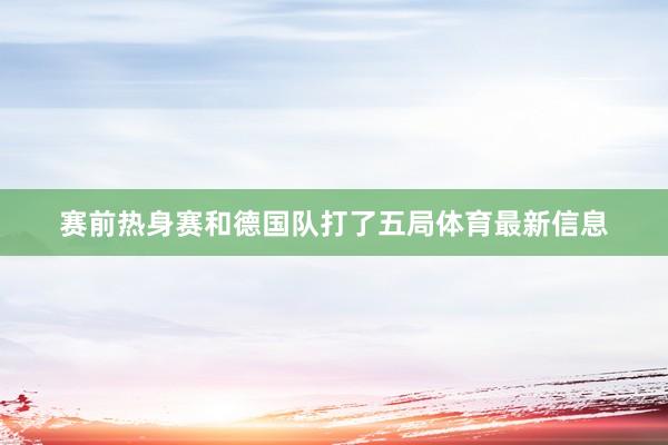 赛前热身赛和德国队打了五局体育最新信息