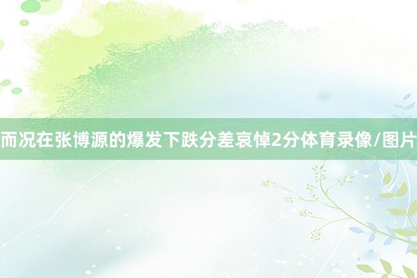 而况在张博源的爆发下跌分差哀悼2分体育录像/图片