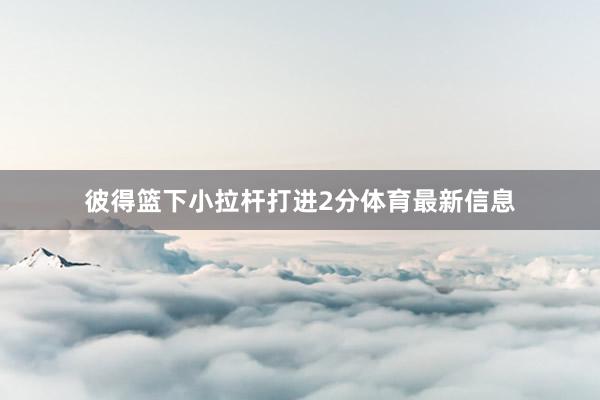 彼得篮下小拉杆打进2分体育最新信息