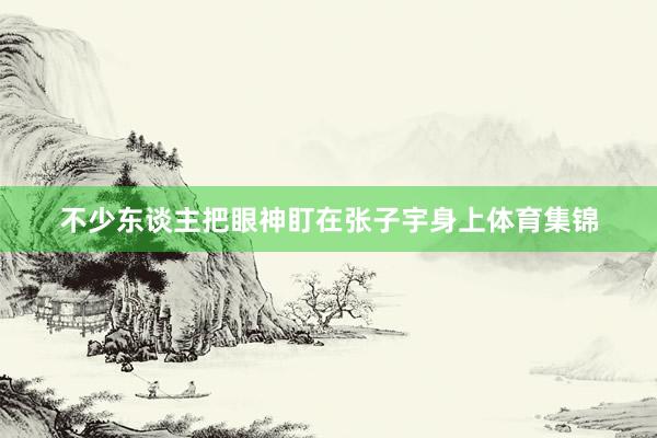 不少东谈主把眼神盯在张子宇身上体育集锦