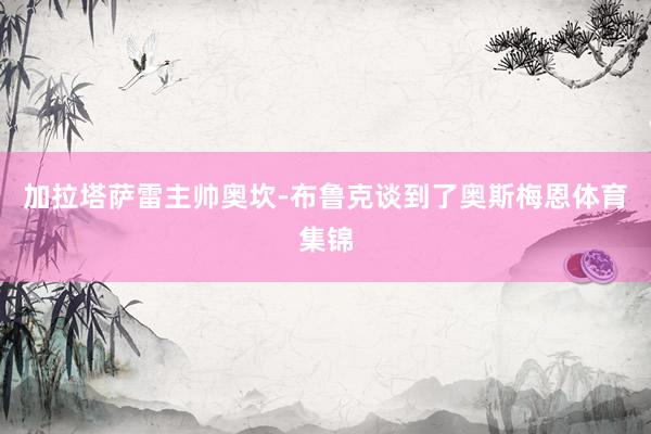 加拉塔萨雷主帅奥坎-布鲁克谈到了奥斯梅恩体育集锦
