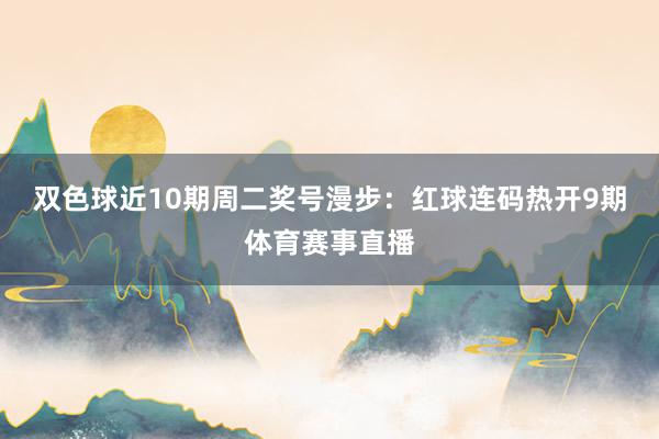双色球近10期周二奖号漫步：红球连码热开9期体育赛事直播