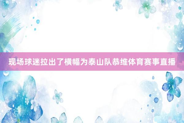 现场球迷拉出了横幅为泰山队恭维体育赛事直播