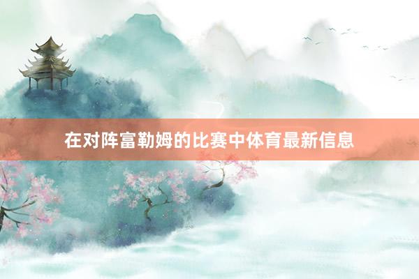 在对阵富勒姆的比赛中体育最新信息