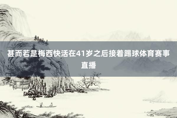 甚而若是梅西快活在41岁之后接着踢球体育赛事直播