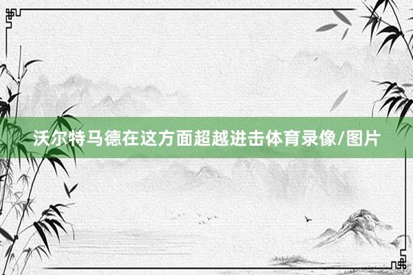 沃尔特马德在这方面超越进击体育录像/图片