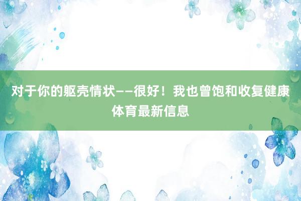 对于你的躯壳情状——很好！我也曾饱和收复健康体育最新信息