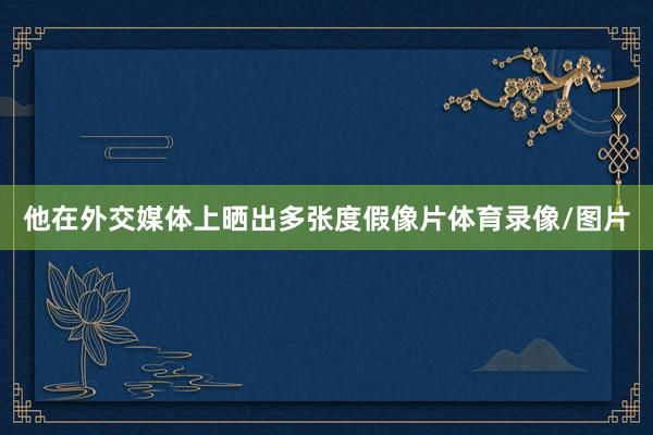 他在外交媒体上晒出多张度假像片体育录像/图片