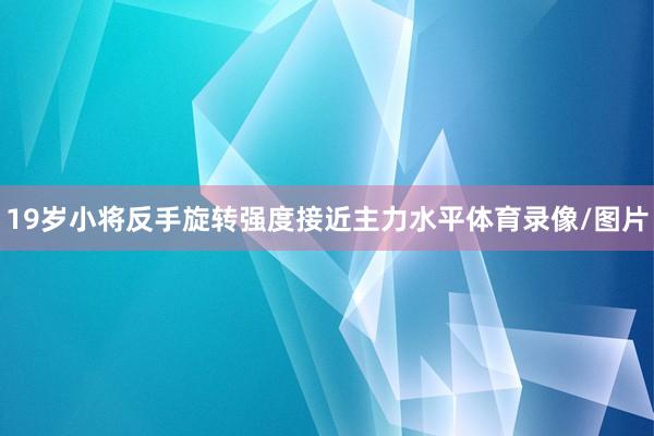 19岁小将反手旋转强度接近主力水平体育录像/图片