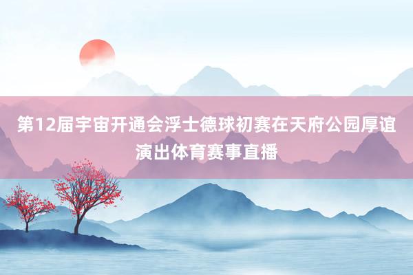 第12届宇宙开通会浮士德球初赛在天府公园厚谊演出体育赛事直播