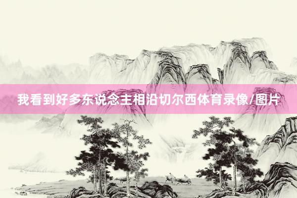 我看到好多东说念主相沿切尔西体育录像/图片