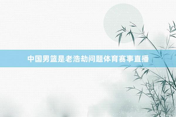 中国男篮是老浩劫问题体育赛事直播