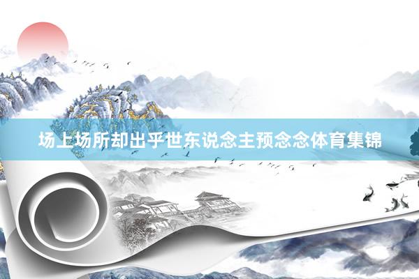 场上场所却出乎世东说念主预念念体育集锦