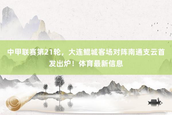 中甲联赛第21轮，大连鲲城客场对阵南通支云首发出炉！体育最新信息