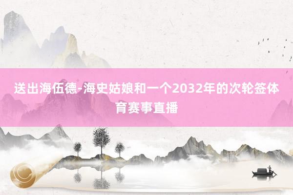 送出海伍德-海史姑娘和一个2032年的次轮签体育赛事直播