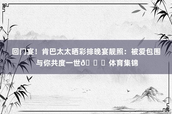回门宴！肯巴太太晒彩排晚宴靓照：被爱包围 与你共度一世💍体育集锦