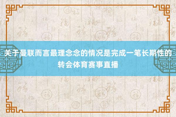 关于曼联而言最理念念的情况是完成一笔长期性的转会体育赛事直播