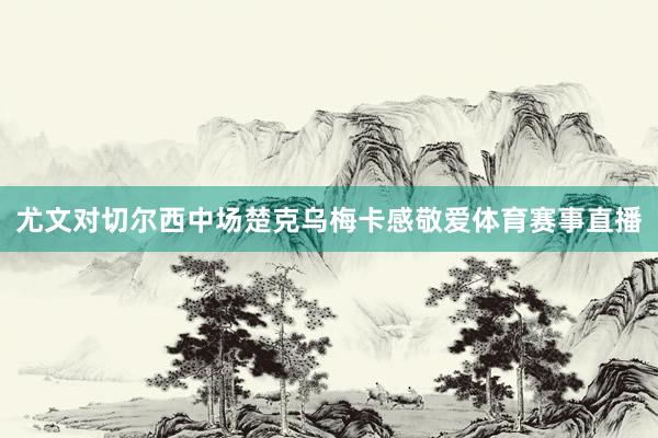 尤文对切尔西中场楚克乌梅卡感敬爱体育赛事直播