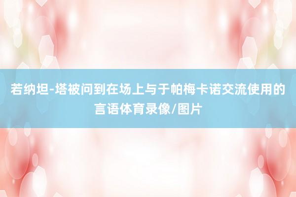 若纳坦-塔被问到在场上与于帕梅卡诺交流使用的言语体育录像/图片