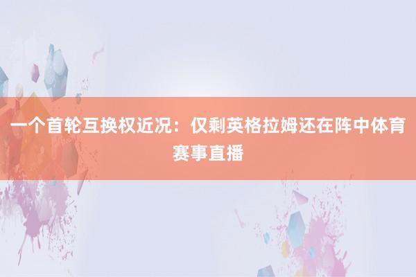 一个首轮互换权近况：仅剩英格拉姆还在阵中体育赛事直播