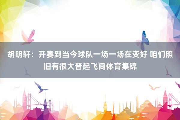胡明轩：开赛到当今球队一场一场在变好 咱们照旧有很大晋起飞间体育集锦