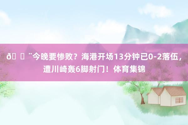 😨今晚要惨败？海港开场13分钟已0-2落伍，遭川崎轰6脚射门！体育集锦