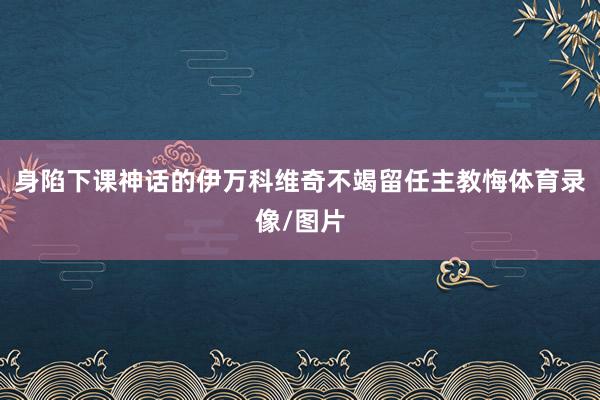 身陷下课神话的伊万科维奇不竭留任主教悔体育录像/图片