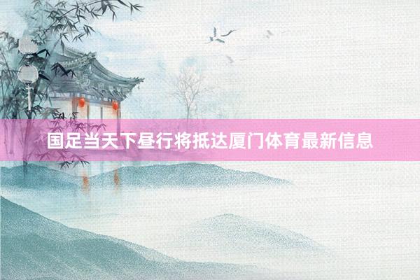 国足当天下昼行将抵达厦门体育最新信息