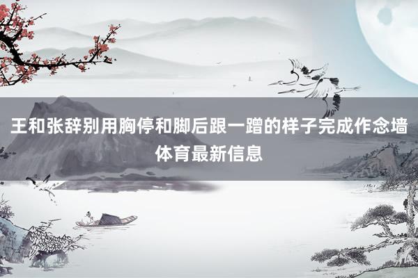 王和张辞别用胸停和脚后跟一蹭的样子完成作念墙体育最新信息