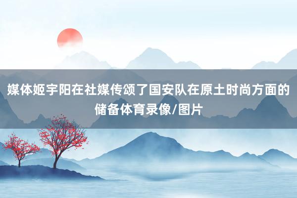 媒体姬宇阳在社媒传颂了国安队在原土时尚方面的储备体育录像/图片